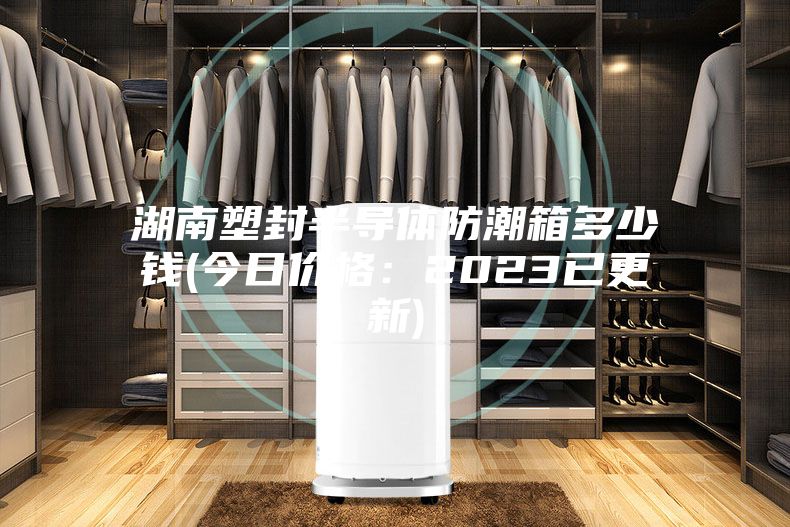 湖南塑封半导体防潮箱多少钱(今日价格：2023已更新)