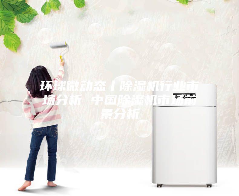 环球微动态丨除湿机行业市场分析 中国除湿机市场前景分析