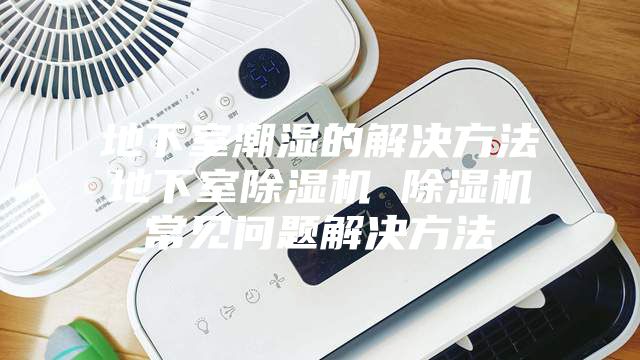 地下室潮湿的解决方法地下室除湿机 除湿机常见问题解决方法