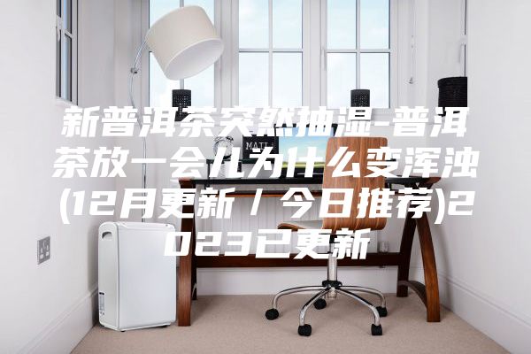 新普洱茶突然抽湿-普洱茶放一会儿为什么变浑浊(12月更新/今日推荐)2023已更新