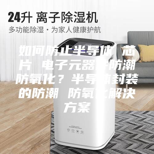 如何防止半导体 芯片 电子元器件防潮防氧化？半导体封装的防潮 防氧化解决方案
