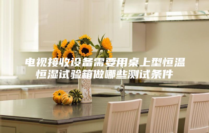 电视接收设备需要用桌上型恒温恒湿试验箱做哪些测试条件