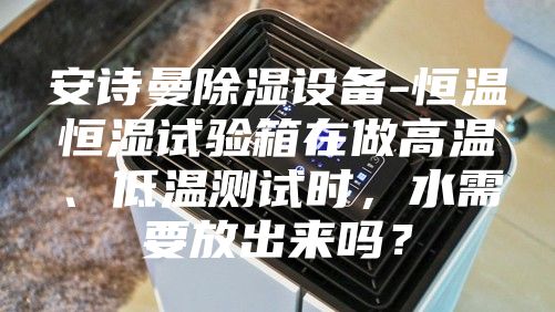 安诗曼除湿设备-恒温恒湿试验箱在做高温、低温测试时，水需要放出来吗？