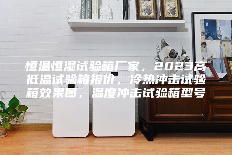 恒温恒湿试验箱厂家，2023高低温试验箱报价，冷热冲击试验箱效果图，温度冲击试验箱型号