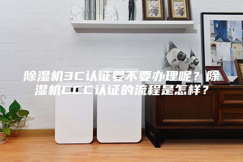除湿机3C认证要不要办理呢？除湿机CCC认证的流程是怎样？