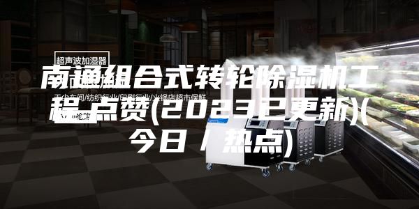 南通组合式转轮除湿机工程.点赞(2023已更新)(今日／热点)