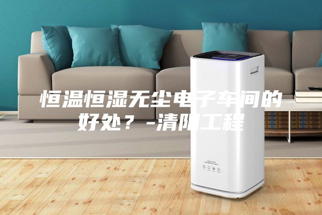恒温恒湿无尘电子车间的好处？-清阳工程
