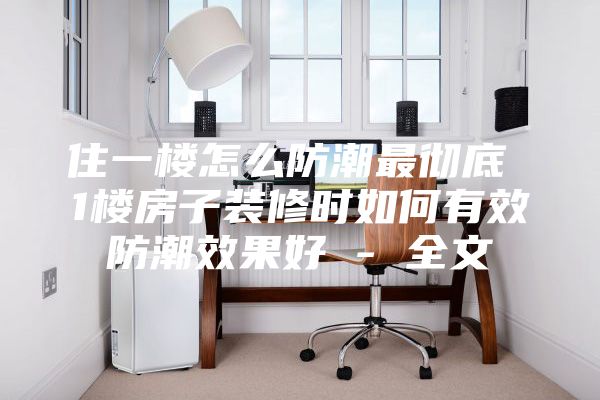 住一楼怎么防潮最彻底 1楼房子装修时如何有效防潮效果好 - 全文