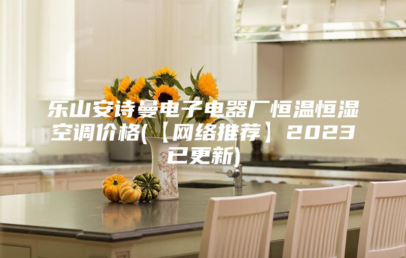 乐山安诗曼电子电器厂恒温恒湿空调价格(【网络推荐】2023已更新)