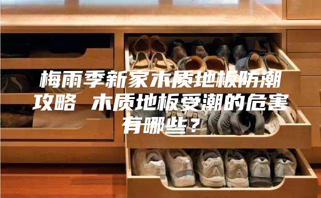梅雨季新家木质地板防潮攻略 木质地板受潮的危害有哪些？