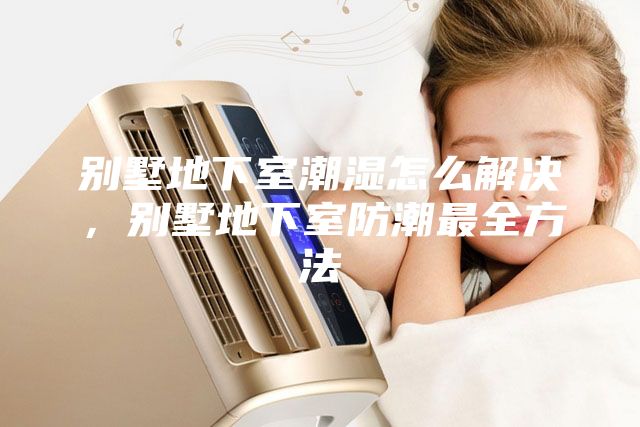 别墅地下室潮湿怎么解决，别墅地下室防潮最全方法