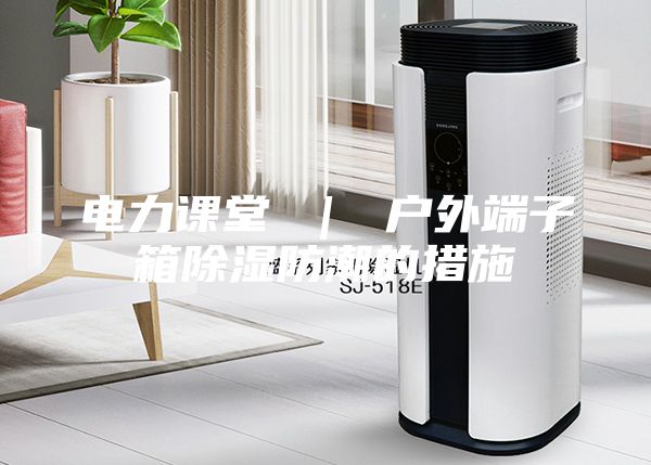 电力课堂 ｜ 户外端子箱除湿防潮的措施