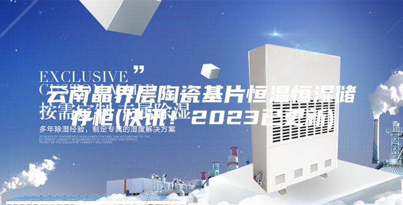 云南晶界层陶瓷基片恒温恒湿储存柜(快讯！2023已更新)