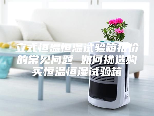 立式恒温恒湿试验箱报价的常见问题 如何挑选购买恒温恒湿试验箱