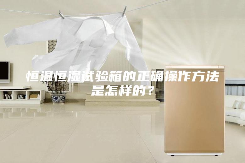 恒温恒湿试验箱的正确操作方法是怎样的？