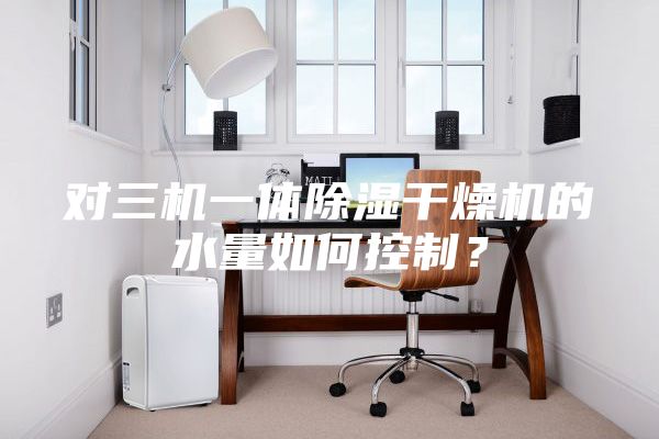 对三机一体除湿干燥机的水量如何控制？