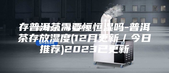 存普洱茶需要恒恒湿吗-普洱茶存放湿度(12月更新／今日推荐)2023已更新