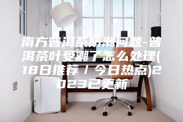 南方普洱茶防潮问题-普洱茶叶受潮了怎么处理(18日推荐／今日热点)2023已更新