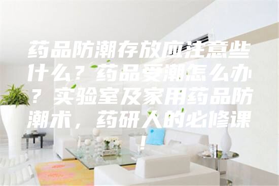 药品防潮存放应注意些什么？药品受潮怎么办？实验室及家用药品防潮术，药研人的必修课！
