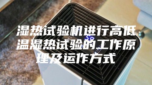 湿热试验机进行高低温湿热试验的工作原理及运作方式