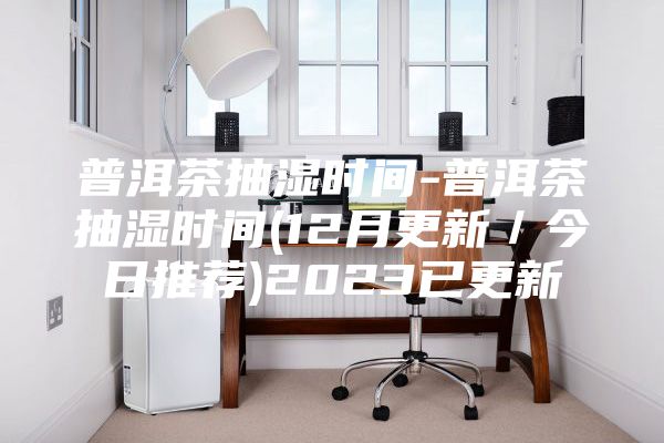 普洱茶抽湿时间-普洱茶抽湿时间(12月更新/今日推荐)2023已更新