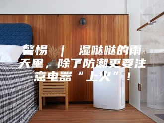 知识百科警惕 ｜ 湿哒哒的雨天里，除了防潮更要注意电器“上火”！