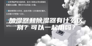 加湿器和除湿器有什么区别？可以一起用吗？