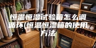 恒温恒湿试验箱怎么调循环(恒温恒湿箱的使用方法